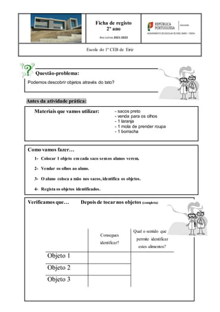 Questão-problema:
Podemos descobrir objetos através do tato?
Verificamos que… Depois de tocarnos objetos (completa)
Consegues
identificar?
Qual o sentido que te
permite identificar
estes alimentos?
Objeto 1
Objeto 2
Objeto 3
Antes da atividade prática:
Ficha de registo
2º ano
Ano Letivo 2021-2022
Escola do 1º CEB de Eiriz
Materiais que vamos utilizar: - sacos preto
- venda para os olhos
- 1 laranja
- 1 mola de prender roupa
- 1 borracha
Como vamos fazer…
1- Colocar 1 objeto em cada saco semos alunos verem.
2- Vendar os olhos ao aluno.
3- O aluno coloca a mão nos sacos, identifica os objetos.
4- Regista os objetos identificados.
 