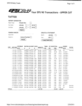 EPS 90 Daily Totals                                                                                                            Page 1 ofl



  'Z=•......90
       ••••••

 TATTOO
  REPORT GENERATOR
  Report Type:          Checks Ran
  Start Date:           January        0           20100
  End Date:             January        0   o 20100
                         Search

  SEARCH CHECKS                                                       CREATE A STATEMENT
  Search For:                                                         Month:           January    0
  Search In:                 Account Number    0                      Year:            2011
                              Search                                  [Create Statement 1




                      WITHDRAW    ROUTING ACCOUNT CHECK                        TRANS   1ST CHECK TOTAL               DEPOSIT
 VIEW      DATE RAN                                          AMOUNT %                                     DEPOSIT                  STATUS
                      DATE        #        #          #                        FEE     FEE       FEES                DATE
           1/3112011 21212011     xxxx0076 xxxx7157 095      $67.00     7.5%$.25       25.00     0.00     0.00       NA            Declined
           1/31/2011 212512011    xxxx0076 xxxx7157 96       $67.00     7.5%$.25       25.00     30.28    36.73      31212011
           1131/2011 3/11/2011    xxxx0076 xxxx7157 97       $67.00     7.5%$.25       0.00      5.28     61.73      3/1612011
           1/31/2011 312512011    xxxx0076 xxxx7157 98       $67.00     7.5%$.25       0.00      5.28     61.73      3130/2011
           1I311Z011 4/19/2011    xxxx0076 xxxx7157 99       $67.00     7.5%$.25       0.00      5.28     61.73      4/2212011
           1/311Z011 2114/2011    xxxx6305 xxxx3054 1653     $85.83     7.5%$.25       25.00     31.69    54.14      2117/2011
           1/31/2011 212812011    xxxx6305 xxxx3054 1654     $85.83     7.5%$.25       0.00      6.69     79.14      313/2011
           1131/2011 3/14/2011    xxxx6305 xxxx3054   1655   $85.83     7.5%$.25       0.00      6.69     79.14      3/17/2011
           113112011 3/28/Z011    xxxx6305 xxxx3054 1656     $85.83     7.5%$.Z5       0.00      6.69     79.14      3/311Z011
           1/31/Z011 4/11/2011    xxxx6305 xxxx3054   1657   $85.85     7.5%$.Z5       0.00      6.69     79.16      4/14/2011
           1/30/2011 1/31/2011    xxxx6305 xxxx3054 165Z     $85.83     7.5%$.Z5       0.00      6.69     79.14      21312011
           l/Z912011 1131/2011    xxxx0076 xxxx7157 95       $67.00     7.5%$.25       0.00      5.28     61.73      213/2011
           12/21/2010Z/16/Z011    xxxx1481 xxxx9045   1092   $82.50     7.5%$.25       25.00     31.44    51.06      2124/2011
           12121/20102/15/2011    xxxx1481 xxxx9045   1093   $82.50     7.5%$.25       25.00     31.44    51.06      2I18/Z011
           12121/20103/15/2011    xxxx1481 xxxx9045   1094   $82.50     7.5%$.25       0.00      6.44     76.06      3118/2011
           12/Z0/201012/21/2010   xxxx1481 xxxx9045 1091     $82.50     7S'i>$.25      0.00      6.44     76.06      1212712010
           1216/2010 12/7/2010    xxxxl017 xxxx3985   1086   $51.00     7.5;',$.25     0.00      4.08     46.93      12110/2010
           1216/2010 lZ/Z1/Z010   xxxxl017 xxxx3985   1087   $51.00     7.5%$.Z5       0.00      4.08     46.93      121Z7IZ010
           lZ/6/Z010 1/3/Z011     xxxx1017 xxxx3985   1088   $51.00     7S~$.25        0.00      4.08     46.93      1/6/2011
           1Z/6/Z010 1114/2011    xxxxl017 xxxx3985   1089   $51.00     7.5%$.25       0.00      4.08     46.93      1/20/Z011
           lZ1612010 1/31/2011    xxxxl017 xxxx3985   1090   $51.00     7.5%$.Z5       0.00      4.08     46.93      213/2011
           11/16/201011/16/2010   xxxx1481 xxxx7196 1003     $87.50     7.5%$.Z5       0.00      0.00     0.00       NA            Declined
           11/14/201011/15/Z010   xxxx1481 xxxx7196   1002   $87.50     7.5'%$.Z5      0.00      0.00     0.00       NA            Declined
 TOTALS:                                                     1,677.00                            212.63   1,222.38




https :llwww.electcheckplus.comifinancing/merchants/report.asp                                                                   2/24/2011
 