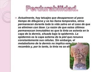  Actualmente, hay tatuajes que desaparecen al poco
tiempo de dibujarse y se les llama temporales, otros
permanecen durante toda la vida salvo en el caso de que
se eliminen con láser. La razón de que estos últimos
permanezcan inmutables es que la tinta se asienta en la
capa de la dermis, situada bajo la epidermis. La
epidermis es la capa externa de la piel que renueva
constantemente sus células. Sin embargo, el
metabolismo de la dermis no implica este tipo de
recambio y, por lo tanto, la tinta no se elimina.
 