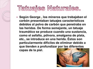  Según George , los mineros que trabajaban el
carbón presentaban tatuajes característicos
debidos al polvo de carbón que penetraba en
las heridas. De forma semejante, un tatuaje
traumático se produce cuando una sustancia,
como el asfalto, pólvora, amalgama de plata,
etc., se introduce en una herida. Éstos son
particularmente difíciles de eliminar debido a
que tienden a profundizar por las diferentes
capas de la piel.
 