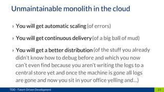 › You will get automatic scaling
› You will get continuous delivery
› You will get a better distribution
23TDD –Tatort-Driven Development
Unmaintainable monolith in the cloud
(of errors)
(of a big ball of mud)
(of the stuff you already
didn’t know how to debug before and which you now
can’t even find because you aren’t writing the logs to a
central store yet and once the machine is gone all logs
are gone and now you sit in your office yelling and…)
 