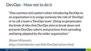 “One common anti-pattern when introducing DevOps to
an organization is to assign someone the role of 'DevOps'
or to call a team a 'DevOps team'. Doing so perpetuates
the kinds of silos that DevOps aims to break down and
prevents DevOps culture and practices from spreading
and being adopted by the wider organization.”
(Rouan Wilsenach,
https://martinfowler.com/bliki/DevOpsCulture.html)
33TDD –Tatort-Driven Development
DevOps - How not to do it
 