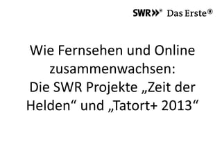 Wie Fernsehen und Online
zusammenwachsen:
Die SWR Projekte „Zeit der
Helden“ und „Tatort+ 2013“
 