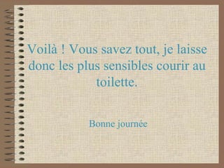 Voilà ! Vous savez tout, je laisse donc les plus sensibles courir au toilette. Bonne journée