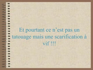 Et pourtant ce n’est pas un tatouage mais une scarification à vif !!!