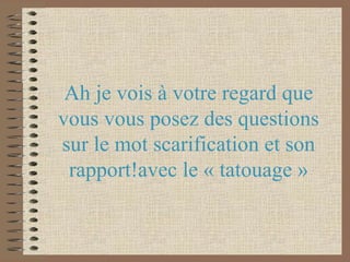 Ah je vois à votre regard que vous vous posez des questions sur le mot scarification et son rapport!avec le « tatouage »