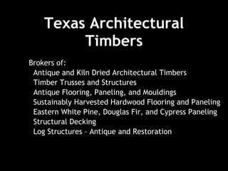Texas Architectural Timbers Brokers of: Antique and Kiln Dried Architectural Timbers  Timber Trusses and Structures  Antique Flooring, Paneling, and Mouldings Sustainably Harvested Hardwood Flooring and Paneling Eastern White Pine, Douglas Fir, and Cypress Paneling  Structural Decking  Log Structures – Antique and Restoration 