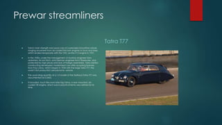 Prewar streamliners
 Tatra's main strength was luxury cars of a precisely innovative nature,
ranging anywhere from air-cooled flat-twin engines to fours and sixes,
which ended temporarily with the OHC six-litre V12 engine in 1931.
 In the 1930s, under the management of Austrian engineer Hans
Ledwinka, his son Erich, and German engineer Erich Übelacker, and
protected by high prices and lack of foreign assemblers, Tatra started
constructing developed, modernized cars after acquiring licenses
from Paul Jaray, which began in 1934 with the large Tatra T77, the
world’s first production aerodynamic vehicle.
 The usual drag quantity of a 1:5 model of the fastback Tatra T77 was
documented as 0.2455.
 It included, much like most later big Tatras, a rear-mounted, air-
cooled V8 engine, which was in practical terms very refined for its
time.
Tatra T77
 