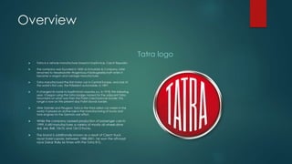 Overview
 Tatra is a vehicle manufacturer based in Kopřivnice, Czech Republic.
 The company was founded in 1850 as Schustala & Company, later
renamed to Nesselsdorfer Wagenbau-Fabriksgesellschaft when it
became a wagon and carriage manufacturer.
 Tatra manufactured the first motor car in Central Europe, and one of
the world’s first cars, the Präsident automobile, in 1897.
 It changed its name to Kopřivnická vozovka a.s. in 1918; the following
year, it began using the Tatra badge named for the adjacent Tatra
Mountains on what was then the Polish-Czechoslovak border; this
range is now on the present-day Polish-Slovak border.
 After Daimler and Peugeot, Tatra is the third-oldest car maker in the
world; it played an active role in the manufacturing of trucks and
tank engines for the German war effort.
 While the company ceased production of passenger cars in
1999, it still manufactures a variety of mostly all-wheel-drive
4x4, 6x6, 8x8, 10x10, and 12x12 trucks.
 The brand is additionally known as a result of Czech truck
racer Karel Loprais; between 1988-2001, he won the off-road
race Dakar Rally six times with the Tatra 815.
Tatra logo
 