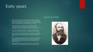 Early years
 Ignác Šustala (1822-1891), founder of the company in Kopřivnice,
Moravia, began the production of horse-drawn vehicles in 1850; he
branched out into railroad car manufacture in 1891 and renamed it
to Nesselsdorfer Wagenbau-Fabriksgesellschaft, and employed Hugo
Fischer von Roeslerstamm as mechanical director in 1890.
 After Šustala died, von Roeslerstamm assumed control of the
company and bought a Benz automobile in 1897; using this
automobile as a model for inspiration, the company made its first car,
the Präsident, which was displayed in Vienna the same year.
 More cars were ordered; under the supervision of engineers Hans
Ledwinka and Edmund Rumpler, ten upgraded cars were added.
 The first vehicle to be entirely designed by Ledwinka came in 1900
with the Type A with rear-mounted 2714-cc engine and top speed of
forty kilometres per hour (twenty-five mph); twenty-two units were
built.
 This was followed by the Type B with central engine in 1902, although
Ledwinka temporarily left the company to focus on steam engine
development; he returned to the company three years later and
outlined a completely new vehicle, the Type S with 3308 cc four-
cylinder engine.
 Unfortunately, production was halted in 1912 with a twenty-three-
week strike, and von Roeslerstamm resigned from the company.
Ignác Šustala
 