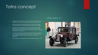 Tatra concept
 Nesselsdorfer Wagenbau was renamed Kopřivnická vozovka after
World War I; the name Tatra was given to the car range in 1919.
 Leopold Pasching subsequently took over, and Hans Ledwinka
returned again in 1921 to develop the innovative Tatra 11 (right).
 The new car, which began production in 1923, included a stiff
backbone tube with swinging semi-axles at the back providing
independent hanging; the front-mounted engine was an air-cooled
two-cylinder unit of 1056 cc.
 In 1926, the similar four-wheel brakes Tatra 12 replaced the Tatra 11;
an additional development was the 1926 Tatra 17 with a 1,930-cc
water-cooled six-cylinder engine and entirely independent
suspension.
 The company was renamed to Závody Ringhoffer-Tatra a.s. in 1927.
1924 Tatra 11
 