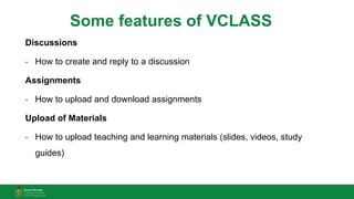 Some features of VCLASS
Discussions
- How to create and reply to a discussion
Assignments
- How to upload and download assignments
Upload of Materials
- How to upload teaching and learning materials (slides, videos, study
guides)
 