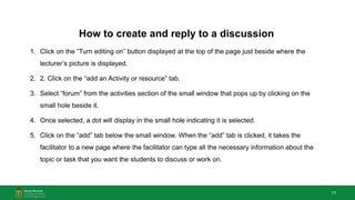 11
How to create and reply to a discussion
1. Click on the “Turn editing on” button displayed at the top of the page just beside where the
lecturer’s picture is displayed.
2. 2. Click on the “add an Activity or resource” tab.
3. Select “forum” from the activities section of the small window that pops up by clicking on the
small hole beside it.
4. Once selected, a dot will display in the small hole indicating it is selected.
5. Click on the “add” tab below the small window. When the “add” tab is clicked, it takes the
facilitator to a new page where the facilitator can type all the necessary information about the
topic or task that you want the students to discuss or work on.
 