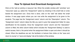 12
How To Upload And Download Assignments
Click on the “add an activity or resource” tab. When the smaller window with “activities” and
“resources” pops up, select the “Assignment” option by checking in the small hole or circle
beside the assignment icon. Once that is done, click on the “add” tab below the small
window. A new page opens where you can now write the assignment to be given to the
students. The page has the “Assignment name” column and the “Description” column. The
“Assignment name” column takes the title you want to give that assignment folder for easy
identification for the students. Once the “assignment name” column and the “description”
column is filled, the other column below which includes the “Assignment Setting” is used to
restrict access, that is, the period when the assignment folder is open and when it should be
closed. When the deadlines are set, the facilitator or lecturer then clicks on the “save and
return to course” or “save and display” tab at the bottom of the window.
 