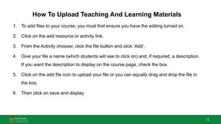 13
How To Upload Teaching And Learning Materials
1. To add files to your course, you must first ensure you have the editing turned on.
2. Click on the add resource or activity link.
3. From the Activity chooser, click the file button and click ‘Add’.
4. Give your file a name (which students will see to click on) and, if required, a description.
If you want the description to display on the course page, check the box.
5. Click on the add file icon to upload your file or you can equally drag and drop the file in
the box.
6. Then click on save and display
 
