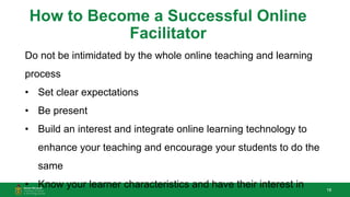 18
How to Become a Successful Online
Facilitator
Do not be intimidated by the whole online teaching and learning
process
• Set clear expectations
• Be present
• Build an interest and integrate online learning technology to
enhance your teaching and encourage your students to do the
same
• Know your learner characteristics and have their interest in
 