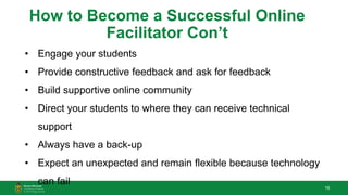 19
How to Become a Successful Online
Facilitator Con’t
• Engage your students
• Provide constructive feedback and ask for feedback
• Build supportive online community
• Direct your students to where they can receive technical
support
• Always have a back-up
• Expect an unexpected and remain flexible because technology
can fail
 