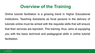 2
Overview of the Training
Online tutorial facilitation is a growing trend in Higher Educational
Institutions. Teaching Assistants as focal persons in the delivery of
tutorials online must be armed with the requisite skills that will ensure
that their services are topnotch. This training, thus, aims at equipping
you with the basic technical and pedagogical skills in online tutorial
facilitation.
 