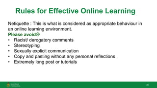 20
Rules for Effective Online Learning
Netiquette : This is what is considered as appropriate behaviour in
an online learning environment.
Please avoid
• Racist/ derogatory comments
• Stereotyping
• Sexually explicit communication
• Copy and pasting without any personal reflections
• Extremely long post or tutorials
 