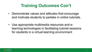 4
Training Outcomes Con’t
• Demonstrate values and attitudes that encourage
and motivate students to partake in online tutorials.
• Use appropriate multimedia resources and e-
learning technologies in facilitating tutorial sessions
for students in a virtual learning environment
 