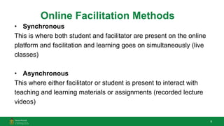 6
Online Facilitation Methods
• Synchronous
This is where both student and facilitator are present on the online
platform and facilitation and learning goes on simultaneously (live
classes)
• Asynchronous
This where either facilitator or student is present to interact with
teaching and learning materials or assignments (recorded lecture
videos)
 