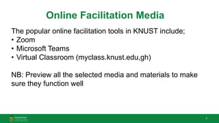 7
Online Facilitation Media
The popular online facilitation tools in KNUST include;
• Zoom
• Microsoft Teams
• Virtual Classroom (myclass.knust.edu,gh)
NB: Preview all the selected media and materials to make
sure they function well
 