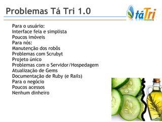 Para o usuário:  Interface feia e simplista Poucos imóveis Para nós: Manutenção dos robôs  Problemas com Scrubyt Projeto único Problemas com o Servidor/Hospedagem Atualização de Gems Documentação de Ruby (e Rails) Para o negócio Poucos acessos Nenhum dinheiro Problemas Tá Tri 1.0 