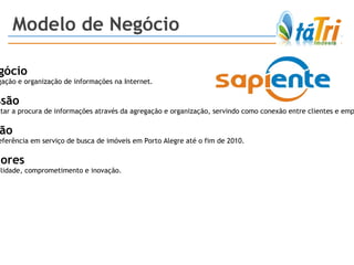 Modelo de Negócio Negócio Agregação e organização de informações na Internet. Missão Facilitar a procura de informações através da agregação e organização, servindo como conexão entre clientes e empresas. Visão Ser referência em serviço de busca de imóveis em Porto Alegre até o fim de 2010. Valores Usabilidade, comprometimento e inovação. 