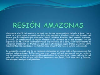 REGIÓN AMAZONASComprende el 42% del territorio nacional y es la zona menos poblada del país. A la vez, hace parte de la gran región suramericana de la selva amazónica, la más extensa zona forestal del mundo que es compartida por Venezuela, Brasil, Colombia, Ecuador, Perú, Guyana, Suriname, y Bolivia. En consecuencia, la Región Amazónica de Colombia es la más forestal con una superficie de 483.119 km cuadrados Gracias a la presencia de la selva, en el departamento de Amazonas predominan los frutos exóticos que se utilizan para jugos, cremas y postres. Entre los alimentos más elegidos por los habitantes se encuentra la yuca, el plátano y el pescado.La Amazonía es quizá una de las regiones colombianas en donde más se han conservado los pueblos indoamericanos. Tal hecho es una gran riqueza cultural que pone al país en contacto con las manifestaciones y la etnografía precolombina. La presencia de colonos del interior del país, así como de las vecinas repúblicas hermanas como Brasil, Perú, Venezuela y Ecuador, contribuyen a enriquecer el panorama. 