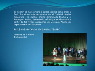 Su folclor es más cercano a países vecinos como Brasil y Perú. Sus ritmos más destacados son el Carimbó, Samba, Tangarana , la Cumbia andina denominada Chicha y el Merengue Andino, denominado así porque se desarrolló a partir de los ritmos campesinos de la región Andina del departamento del Putumayo.BAILES DESTACADOS  EN DANZA /TEATRO :Sonidos de la tierra :Instrumental