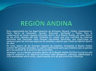REGIÒN ANDINAEsta comprendida por los departamentos de Antioquia, Boyacá, Caldas, Cundinamarca, Huila, Norte de Santander, Quindío, Risaralda, Santander y Tolima. Para la conservación de estas riquezas naturales dentro de la Región Andina, así como dentro de las otras regiones del país, Colombia ha creado una gran cantidad de reservas naturales más conocidos como Parques Nacionales Naturales, que constituyen un santuario para las diversas especies de animales y plantas que tienen su hábitat dentro de ellos.En total, dentro de las diversas regiones de Colombia, incluyendo la Región Andina existen 54 parques naturales, lo cual ha contribuido para que Colombia sea un paraíso para los amantes de la práctica del ecoturismo.Asimismo, los accidentes naturales dentro de la Región Andina facilitan la práctica del deporte aventura y de deportes extremos como parapente, canotaje, espeleología y ciclo montañismo entre otros, constituyendo otro de sus atractivos turísticos