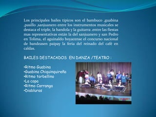 Los principales bailes típicos son el bambuco ,guabina ,pasillo ,sanjuanero entre los instrumentos musicales se destaca el triple, la bandola y la guitarra .entre las fiestas mas representativas están la del sanjuanero y san Pedro en Tolima, el aguinaldo boyacense el concurso nacional de bandeasen paipay la feria del reinado del café en caldas. BAILES DESTACADOS  EN DANZA /TEATRO :Ritmo Guabina