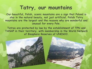 Tatry, our mountains
Our beautiful, Polish, scenic mountains are a sign that Poland is
also in the natural beauty, not just artificial. Polish Tatry
mountains are the largest and the reasons why are wonderful and
unusual for every Pole.
Tatras are protected by law by the establishment of TPN and
TANAP in their territory, with membership in the World Network
of Biosphere Reserves of UNESCO.
 
