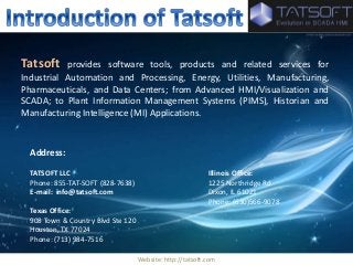 Tatsoft provides software tools, products and related services for 
Industrial Automation and Processing, Energy, Utilities, Manufacturing, 
Pharmaceuticals, and Data Centers; from Advanced HMI/Visualization and 
SCADA; to Plant Information Management Systems (PIMS), Historian and 
Manufacturing Intelligence (MI) Applications. 
Website: http://tatsoft.com 
Address: 
TATSOFT LLC Illinois Office: 
Phone: 855-TAT-SOFT (828-7638) 1225 Northridge Rd 
E-mail: info@tatsoft.com Dixon, IL 61021 
Phone: (630)566-9078 
Texas Office: 
908 Town & Country Blvd Ste 120 
Houston, TX 77024 
Phone: (713) 984-7516 
 
