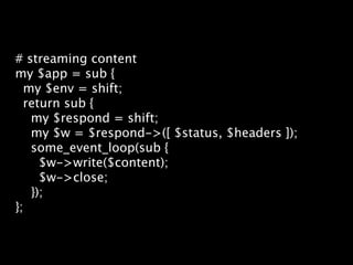 # streaming content
my $app = sub {
  my $env = shift;
  return sub {
   my $respond = shift;
   my $w = $respond->([ $status, $headers ]);
   some_event_loop(sub {
     $w->write($content);
     $w->close;
   });
};
 