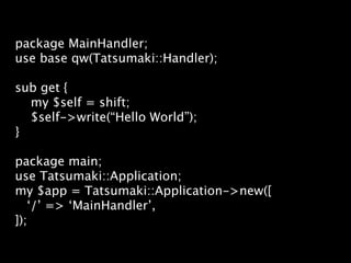 package MainHandler;
use base qw(Tatsumaki::Handler);

sub get {
  my $self = shift;
  $self->write(“Hello World”);
}

package main;
use Tatsumaki::Application;
my $app = Tatsumaki::Application->new([
   ‘/’ => ‘MainHandler’,
]);
 
