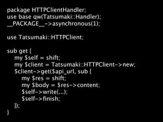 package HTTPClientHandler;
use base qw(Tatsumaki::Handler);
__PACKAGE__->asynchronous(1);

use Tatsumaki::HTTPClient;

sub get {
  my $self = shift;
  my $client = Tatsumaki::HTTPClient->new;
  $client->get($api_url, sub {
      my $res = shift;
      my $body = $res->content;
      $self->write(...);
      $self->ﬁnish;
  });
}
 