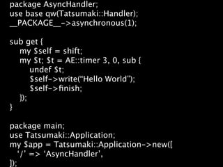package AsyncHandler;
use base qw(Tatsumaki::Handler);
__PACKAGE__->asynchronous(1);

sub get {
  my $self = shift;
  my $t; $t = AE::timer 3, 0, sub {
      undef $t;
      $self->write(“Hello World”);
      $self->ﬁnish;
  });
}

package main;
use Tatsumaki::Application;
my $app = Tatsumaki::Application->new([
   ‘/’ => ‘AsyncHandler’,
]);
 