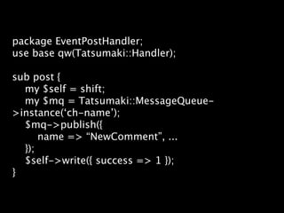 package EventPostHandler;
use base qw(Tatsumaki::Handler);

sub post {
  my $self = shift;
  my $mq = Tatsumaki::MessageQueue-
>instance(‘ch-name’);
  $mq->publish({
      name => “NewComment”, ...
  });
  $self->write({ success => 1 });
}
 