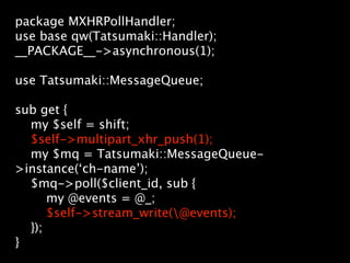 package MXHRPollHandler;
use base qw(Tatsumaki::Handler);
__PACKAGE__->asynchronous(1);

use Tatsumaki::MessageQueue;

sub get {
  my $self = shift;
  $self->multipart_xhr_push(1);
  my $mq = Tatsumaki::MessageQueue-
>instance(‘ch-name’);
  $mq->poll($client_id, sub {
      my @events = @_;
      $self->stream_write(@events);
  });
}
 