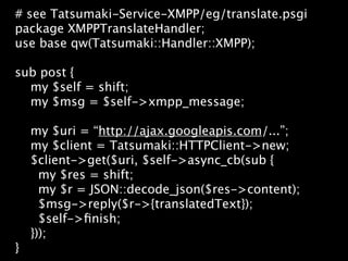 # see Tatsumaki-Service-XMPP/eg/translate.psgi
package XMPPTranslateHandler;
use base qw(Tatsumaki::Handler::XMPP);

sub post {
  my $self = shift;
  my $msg = $self->xmpp_message;

    my $uri = “http://ajax.googleapis.com/...”;
    my $client = Tatsumaki::HTTPClient->new;
    $client->get($uri, $self->async_cb(sub {
      my $res = shift;
      my $r = JSON::decode_json($res->content);
      $msg->reply($r->{translatedText});
      $self->ﬁnish;
    }));
}
 