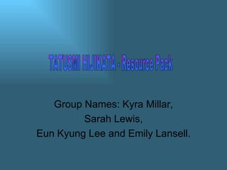Group Names: Kyra Millar, Sarah Lewis,  Eun Kyung Lee and Emily Lansell. TATUSMI HIJIKATA - Resource Pack 