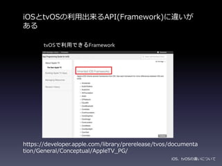 iOSとtvOSの利用出来るAPI(Framework)に違いが
ある
iOS、tvOSの違いについて
https://developer.apple.com/library/prerelease/tvos/documenta
tion/General/Conceptual/AppleTV_PG/
tvOSで利用できるFramework
 