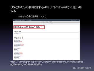 iOSとtvOSの利用出来るAPI(Framework)に違いが
ある
iOS、tvOSの違いについて
https://developer.apple.com/library/prerelease/tvos/releasenot
es/General/tvOS90APIDiffs/
iOSとtvOSの差分について
 