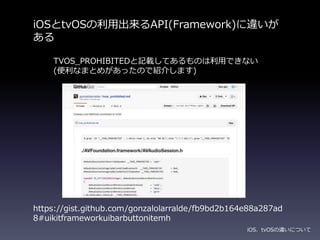iOSとtvOSの利用出来るAPI(Framework)に違いが
ある
iOS、tvOSの違いについて
https://gist.github.com/gonzalolarralde/fb9bd2b164e88a287ad
8#uikitframeworkuibarbuttonitemh
TVOS_PROHIBITEDと記載してあるものは利用できない
(便利なまとめがあったので紹介します)
 