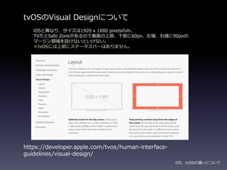 tvOSのVisual Designについて
iOS、tvOSの違いについて
https://developer.apple.com/tvos/human-interface-
guidelines/visual-design/
iOSと異なり、サイズは1920 x 1080 pixelsのみ。
TVだとSafe Zoneがあるので画面の上部、下部に60px、左端、右端に90pxの
マージン領域を設けないといけない。
※tvOSには上部にステータスバーはありません。
 