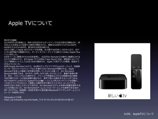 第4世代[編集]
2015年9月10日発表[1]、同年10月26日からオンラインでの注文受付が開始され、同
30日より出荷および店頭での販売が開始された。価格は32GBモデルが18,400円、
64GBモデルが24,800円。第3世代も併売を続ける。
CPUには新しくApple A8プロセッサを搭載。出力端子はHDMI 1.4のみとなり、光デ
ジタル音声端子は撤廃された。オーディオフォーマットでは新たにDolby Digital Plus
7.1に対応した。
iOSをベースに開発されたtvOSを採用し、GUIがSiri Remoteでの操作に最適化される
かたちで刷新された。またApple TVでは初めてApp Storeに対応。開発者にはソフト
ウェア開発キットとしてtvOS SDKが提供され、Apple TV用アプリの開発、配信がで
きるようになった。
従来のApple Remoteにかわり、Siri用のデュアルマイクやTouchサーフェス、加速度
センサー及びジャイロスコープなどを備えたSiri Remoteが同梱される。Apple
Remoteが本体との通信に赤外線を利用していたのとは違って、Siri Remoteは
Bluetooth接続である。Siriボタンを押しながら話しかけることで、動画や音楽の再
生・停止・スキップなどの操作から、ジャンルや俳優名などからの映画作品の検索、
天気予報やスポーツの試合結果の表示など、音声で様々な操作をすることができる。
また方向ボタンの代わりにAppleがTouch�Tーフェスと呼ぶタッチパッドを搭載し、
これをスワイプするなどして画面上の選択を切り替えたりスクロールしたりする。
HDMI CECに対応したテレビであれば、Siri Remoteからテレビ本体の音量を操作する
ことも可能となった。Siri Remoteはゲームコントローラーとしても使用できるほか、
MFi プログラム（英語版）の認定を受けた他社製のBluetoothワイヤレスゲームコント
ローラーを使用できる。
Wikipediaより引用
https://ja.wikipedia.org/wiki/Apple_TV#.E7.AC.AC4.E4.B8.96.E4.BB.A3
Apple TVについて
tvOS、AppleTVについて
 