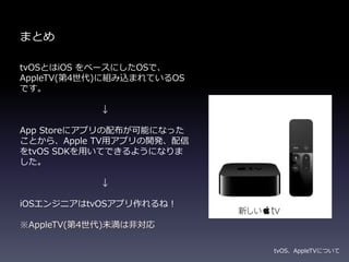 まとめ
tvOSとはiOS をベースにしたOSで、
AppleTV(第4世代)に組み込まれているOS
です。
↓
App Storeにアプリの配布が可能になった
ことから、Apple TV用アプリの開発、配信
をtvOS SDKを用いてできるようになりま
した。
↓
iOSエンジニアはtvOSアプリ作れるね！
※AppleTV(第4世代)未満は非対応
tvOS、AppleTVについて
 