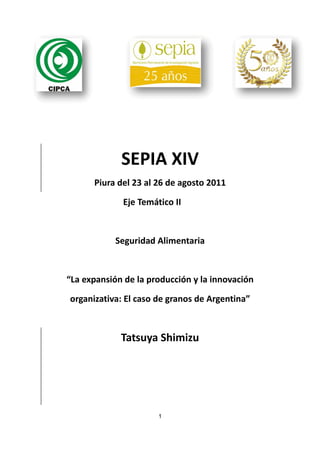 SEPIA XIV 
          Piura del 23 al 26 de agosto 2011 

                  Eje Temático II 

                   

                Seguridad Alimentaria 

                            

    “La expansión de la producción y la innovación 

    organizativa: El caso de granos de Argentina” 

                            

                 Tatsuya Shimizu 
 



                           1
 
