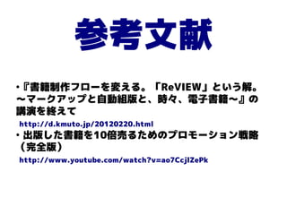 参考文献
『書籍制作フローを変える。「ReVIEW」という解。
●


〜マークアップと自動組版と、時々、電子書籍〜』の
講演を終えて
http://d.kmuto.jp/20120220.html
●
 出版した書籍を10倍売るためのプロモーション戦略
（完全版）
http://www.youtube.com/watch?v=ao7CcjlZePk
 